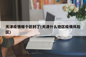 天津疫情哪个区封了(天津什么地区疫情风险区)