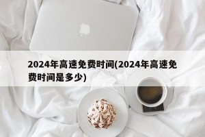 2024年高速免费时间(2024年高速免费时间是多少)