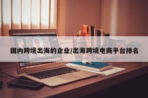 国内跨境出海的企业/出海跨境电商平台排名