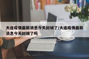 大连疫情最新消息今天封城了/大连疫情最新消息今天封城了吗