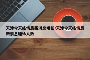 天津今天疫情最新消息明细/天津今天疫情最新消息确诊人数