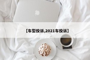 【车型投诉,2021车投诉】