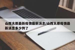 山西太原最新疫情最新消息/山西太原疫情最新消息多少例了