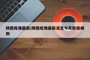 陕西疫情最新/陕西疫情最新消息今天新增病例