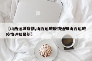 【山西运城疫情,山西运城疫情通知山西运城疫情通知最新】