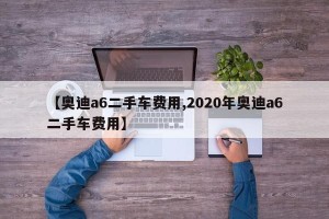 【奥迪a6二手车费用,2020年奥迪a6二手车费用】