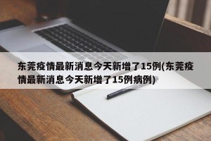 东莞疫情最新消息今天新增了15例(东莞疫情最新消息今天新增了15例病例)