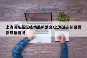上海浦东新区疫情最新消息/上海浦东新区最新疫情情况