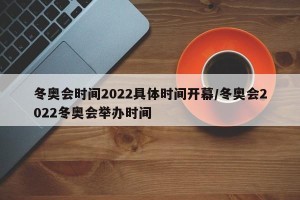 冬奥会时间2022具体时间开幕/冬奥会2022冬奥会举办时间