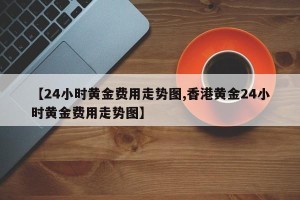 【24小时黄金费用走势图,香港黄金24小时黄金费用走势图】