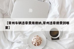 【常州车辆违章费用缴纳,常州违章缴费到哪里】