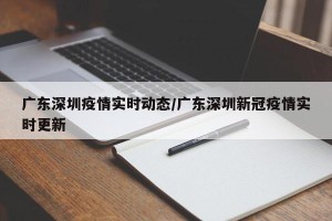 广东深圳疫情实时动态/广东深圳新冠疫情实时更新