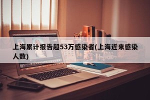 上海累计报告超53万感染者(上海近来感染人数)