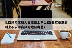 北京风险区域人员原则上不出京(北京要求原则上不去中高风险地区出差)