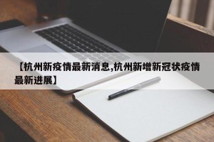 【杭州新疫情最新消息,杭州新增新冠状疫情最新进展】