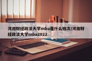 河南财经政法大学mba是什么档次/河南财经政法大学mba2022