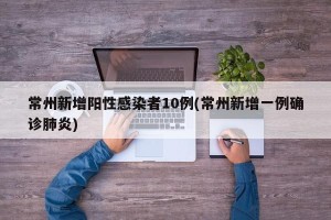 常州新增阳性感染者10例(常州新增一例确诊肺炎)