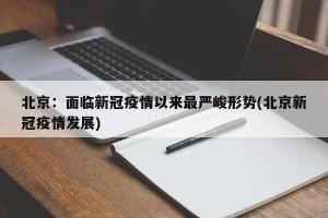 北京：面临新冠疫情以来最严峻形势(北京新冠疫情发展)