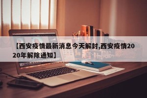 【西安疫情最新消息今天解封,西安疫情2020年解除通知】